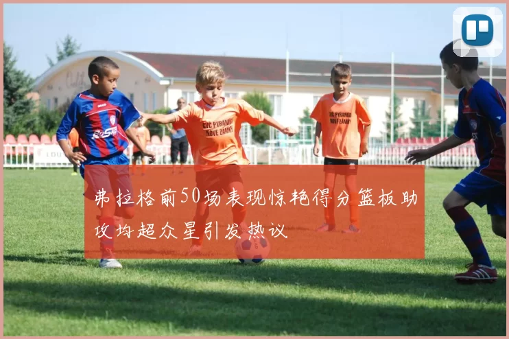 弗拉格前50场表现惊艳得分篮板助攻均超众星引发热议