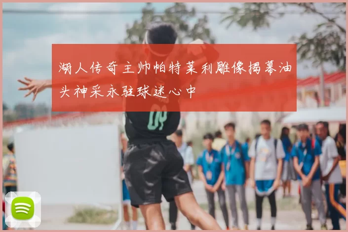 湖人传奇主帅帕特莱利雕像揭幕油头神采永驻球迷心中