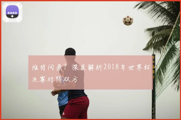 谁将问鼎？深度解析2018年世界杯决赛对阵双方