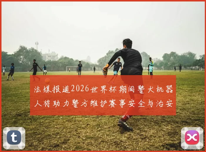 法媒报道2026世界杯期间警犬机器人将助力警方维护赛事安全与治安