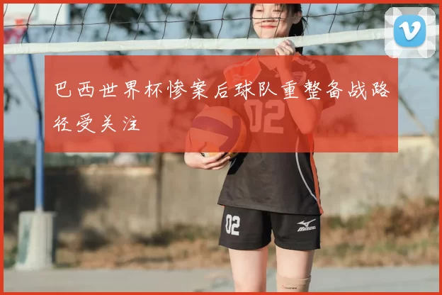 巴西世界杯惨案后球队重整备战路径受关注