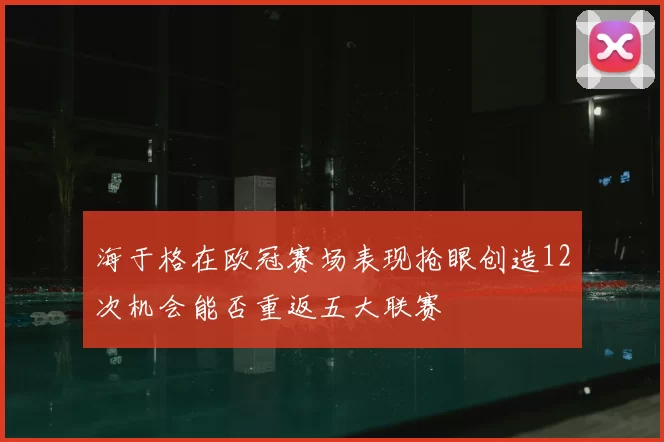 海于格在欧冠赛场表现抢眼创造12次机会能否重返五大联赛