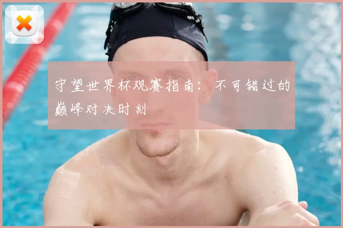 守望世界杯观赛指南:不可错过的巅峰对决时刻