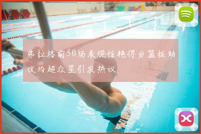 弗拉格前50场表现惊艳得分篮板助攻均超众星引发热议