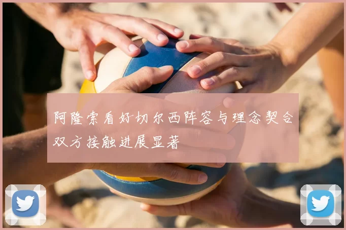 阿隆索看好切尔西阵容与理念契合双方接触进展显著