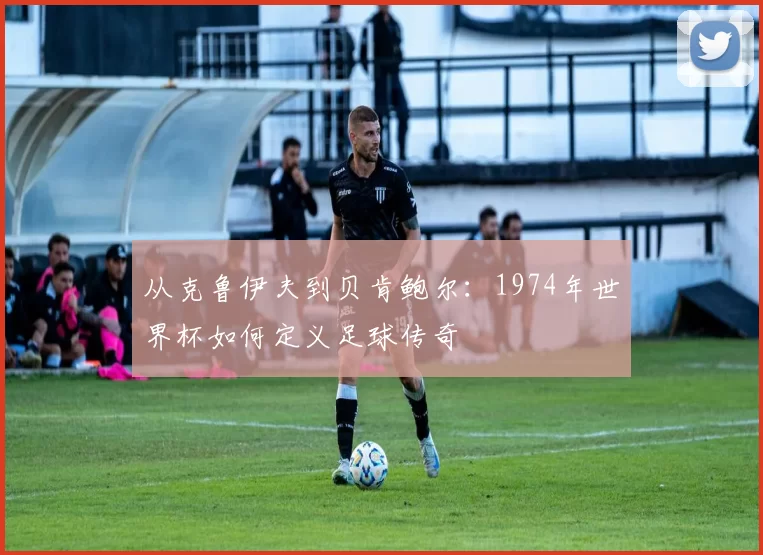 从克鲁伊夫到贝肯鲍尔:1974年世界杯如何定义足球传奇