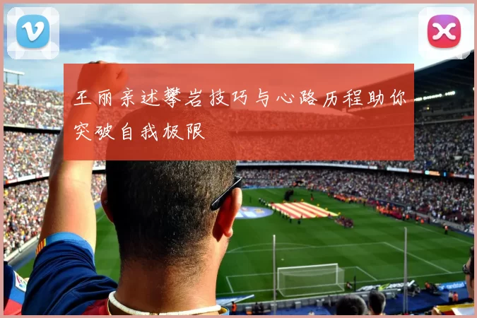 王丽亲述攀岩技巧与心路历程助你突破自我极限