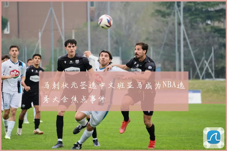马刺状元签选中文班亚马成为NBA选秀大会焦点事件