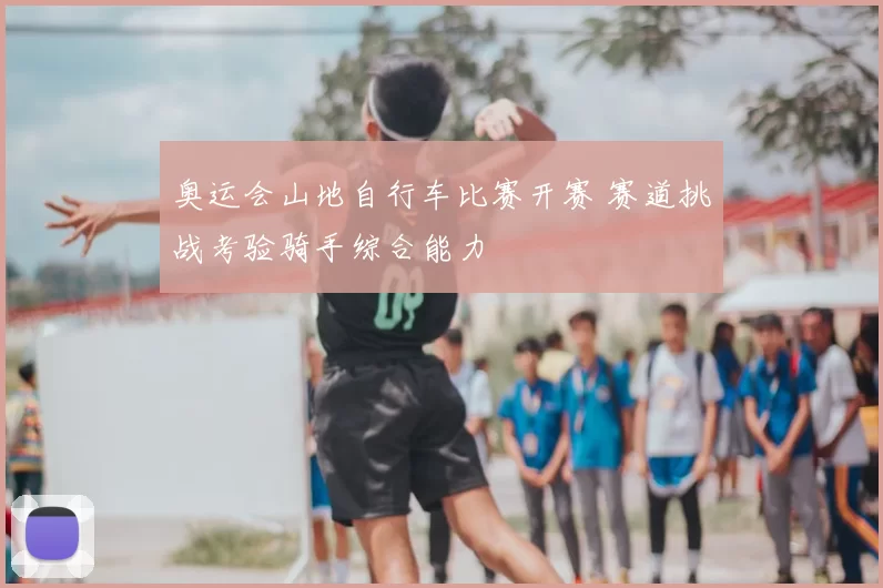 奥运会山地自行车比赛开赛 赛道挑战考验骑手综合能力