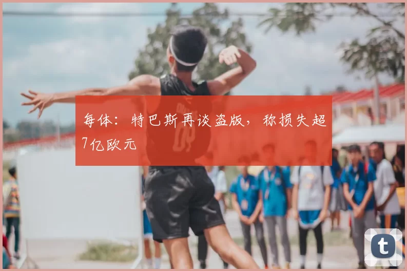每体：特巴斯再谈盗版，称损失超7亿欧元