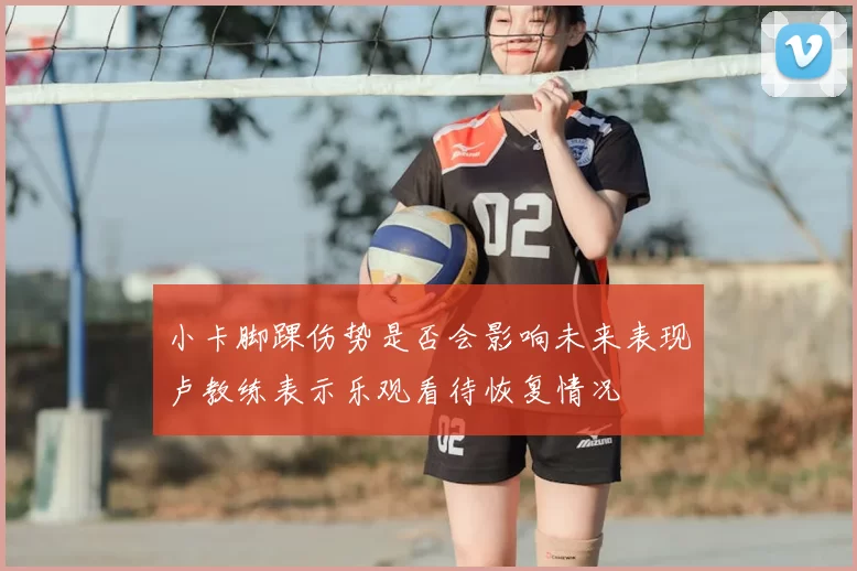 小卡脚踝伤势是否会影响未来表现卢教练表示乐观看待恢复情况