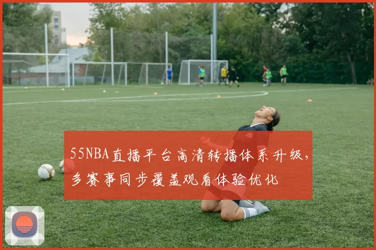 55NBA直播平台高清转播体系升级，多赛事同步覆盖观看体验优化