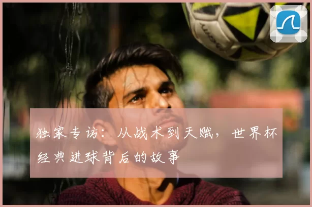 独家专访：从战术到天赋，世界杯经典进球背后的故事