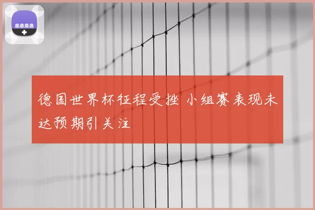 德国世界杯征程受挫 小组赛表现未达预期引关注