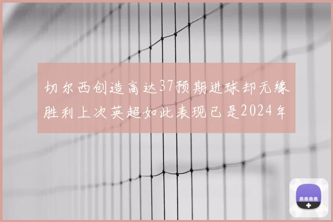 切尔西创造高达37预期进球却无缘胜利上次英超如此表现已是2024年3月