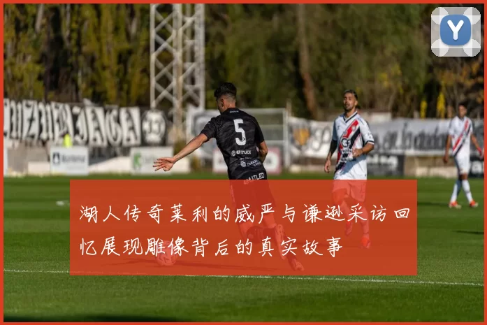 湖人传奇莱利的威严与谦逊采访回忆展现雕像背后的真实故事