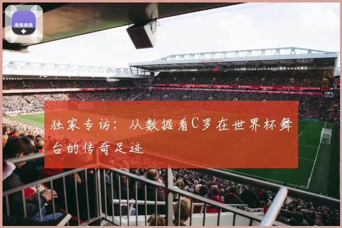 独家专访：从数据看C罗在世界杯舞台的传奇足迹