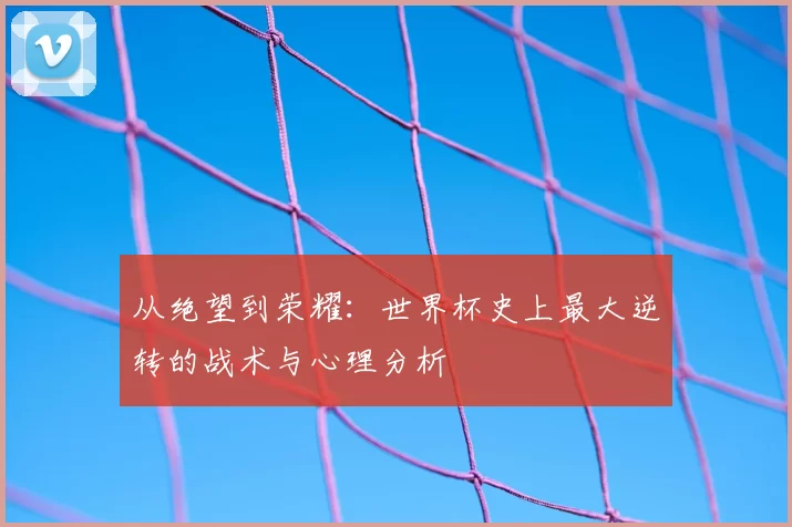 从绝望到荣耀：世界杯史上最大逆转的战术与心理分析