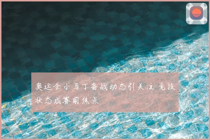 奥运会小马丁备战动态引关注 竞技状态成赛前焦点