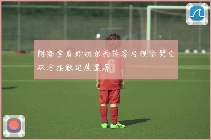 阿隆索看好切尔西阵容与理念契合双方接触进展显著