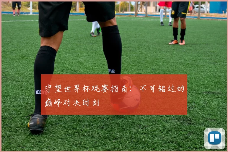 守望世界杯观赛指南：不可错过的巅峰对决时刻