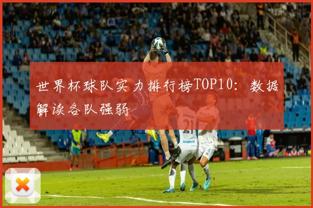 世界杯球队实力排行榜TOP10:数据解读各队强弱