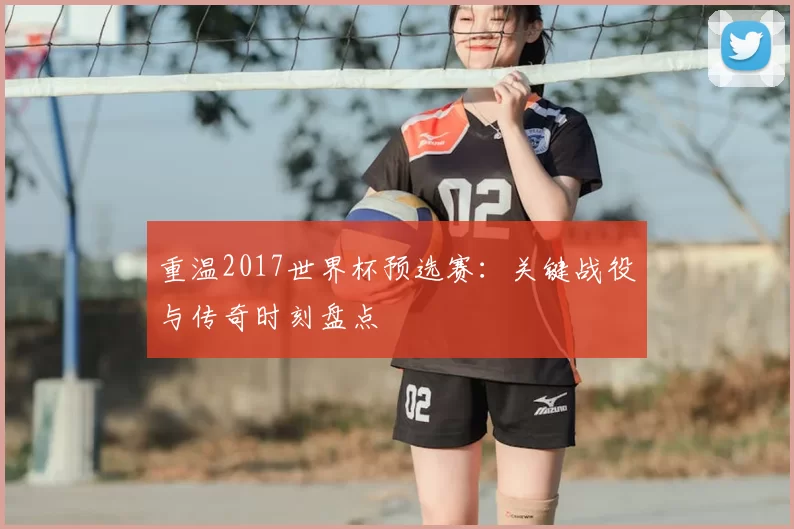 重温2017世界杯预选赛：关键战役与传奇时刻盘点