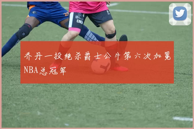乔丹一投绝杀爵士公牛第六次加冕NBA总冠军