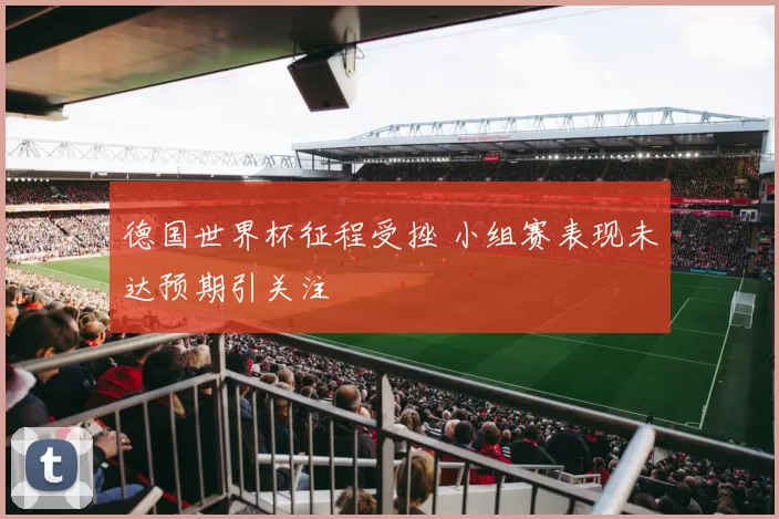 德国世界杯征程受挫 小组赛表现未达预期引关注
