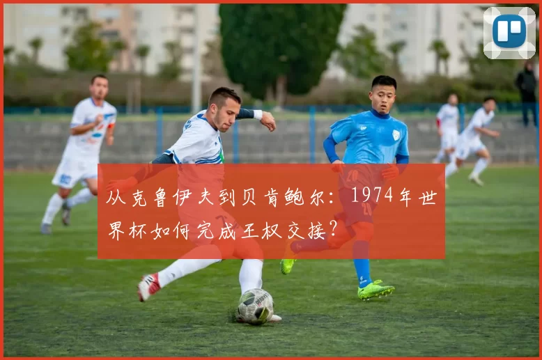从克鲁伊夫到贝肯鲍尔:1974年世界杯如何完成王权交接?