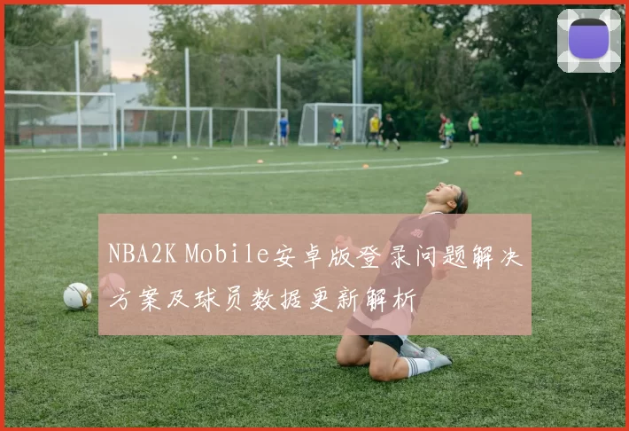 NBA2K Mobile安卓版登录问题解决方案及球员数据更新解析