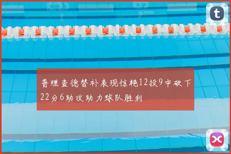 普理查德替补表现惊艳12投9中砍下22分6助攻助力球队胜利