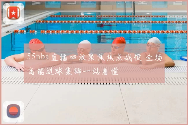 55nba直播回放聚焦焦点战役 全场高能进球集锦一站看懂
