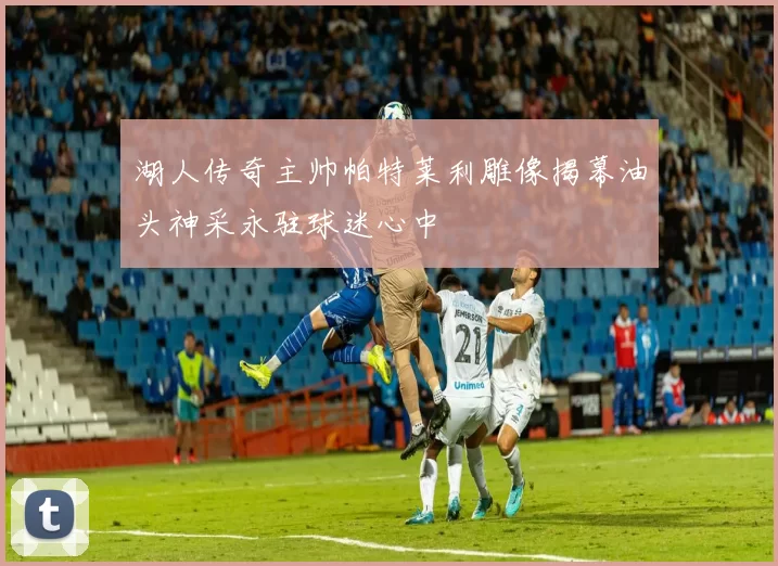 湖人传奇主帅帕特莱利雕像揭幕油头神采永驻球迷心中