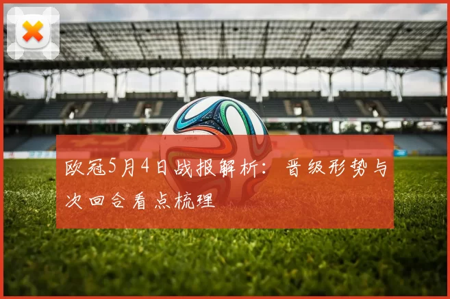 欧冠5月4日战报解析:晋级形势与次回合看点梳理
