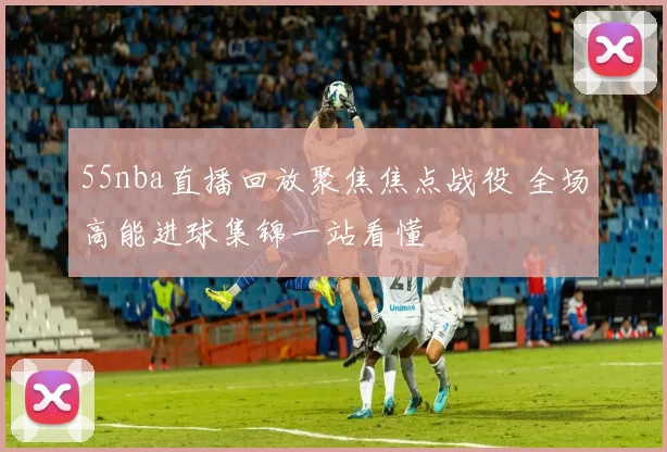 55nba直播回放聚焦焦点战役 全场高能进球集锦一站看懂