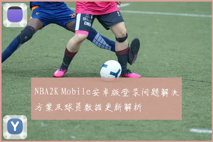 NBA2K Mobile安卓版登录问题解决方案及球员数据更新解析
