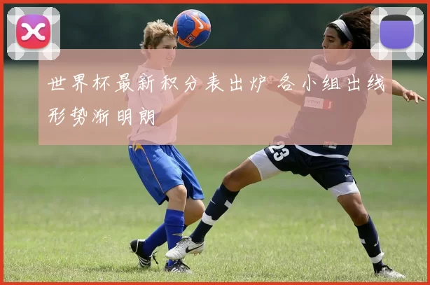 世界杯最新积分表出炉 各小组出线形势渐明朗