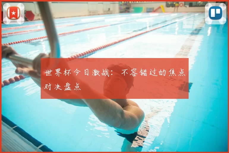 世界杯今日激战:不容错过的焦点对决盘点