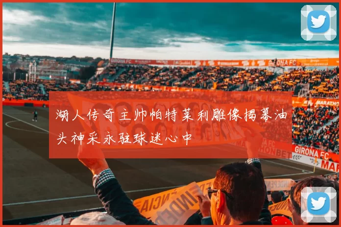 湖人传奇主帅帕特莱利雕像揭幕油头神采永驻球迷心中