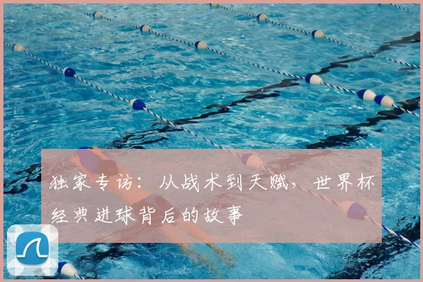 独家专访:从战术到天赋,世界杯经典进球背后的故事