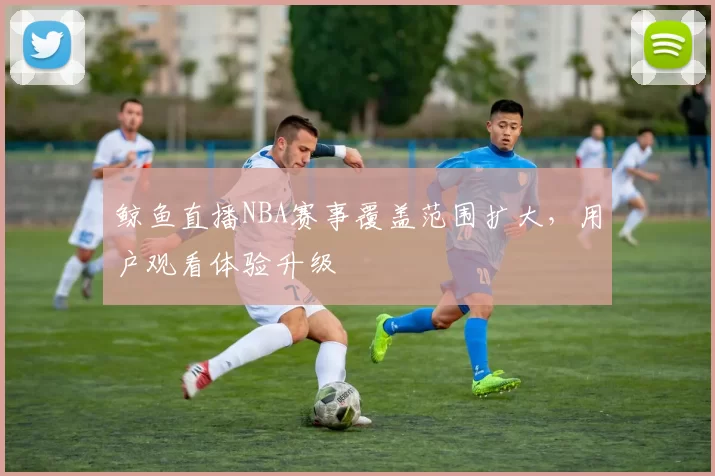 鲸鱼直播NBA赛事覆盖范围扩大,用户观看体验升级