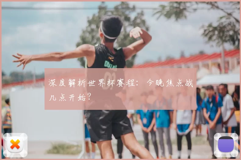 深度解析世界杯赛程：今晚焦点战几点开始？