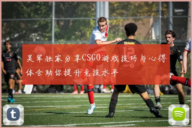 吴军独家分享CSGO游戏技巧与心得体会助你提升竞技水平