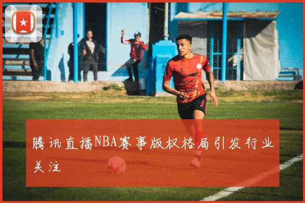 腾讯直播NBA赛事版权格局引发行业关注
