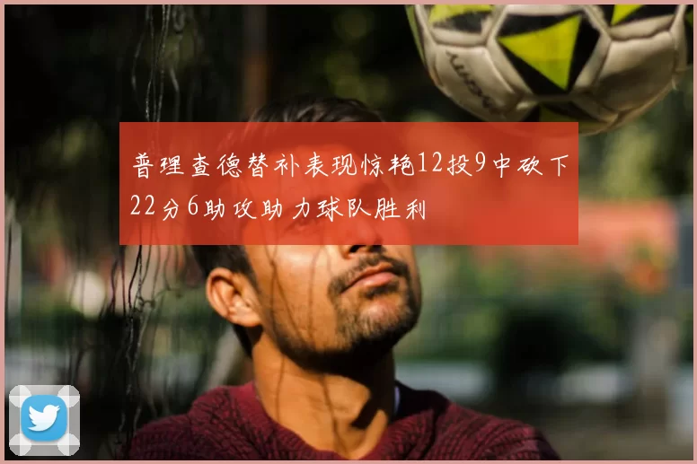 普理查德替补表现惊艳12投9中砍下22分6助攻助力球队胜利