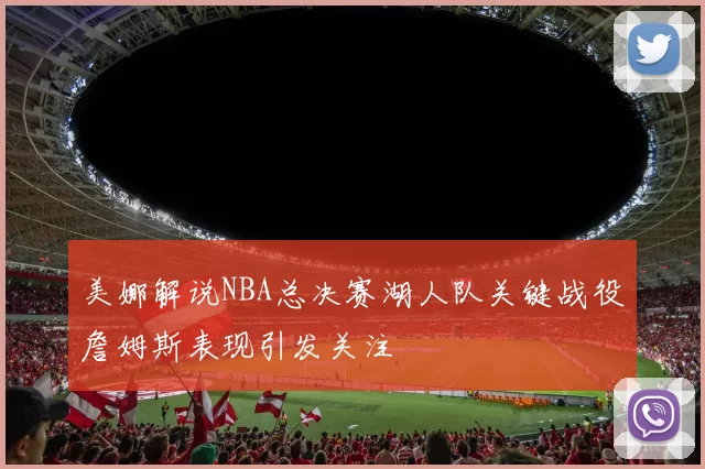 美娜解说NBA总决赛湖人队关键战役詹姆斯表现引发关注